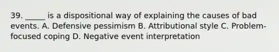 39. _____ is a dispositional way of explaining the causes of bad events. A. Defensive pessimism B. Attributional style C. Problem-focused coping D. Negative event interpretation