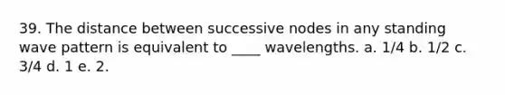 39. The distance between successive nodes in any standing wave pattern is equivalent to ____ wavelengths. a. 1/4 b. 1/2 c. 3/4 d. 1 e. 2.