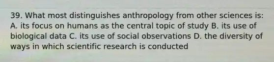 39. What most distinguishes anthropology from other sciences is: A. its focus on humans as the central topic of study B. its use of biological data C. its use of social observations D. the diversity of ways in which scientific research is conducted