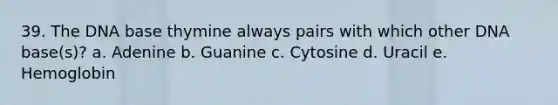 39. The DNA base thymine always pairs with which other DNA base(s)? a. Adenine b. Guanine c. Cytosine d. Uracil e. Hemoglobin