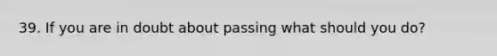 39. If you are in doubt about passing what should you do?