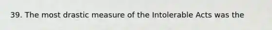 39. The most drastic measure of the Intolerable Acts was the