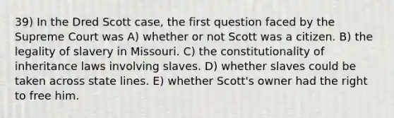 39) In the Dred Scott case, the first question faced by the Supreme Court was A) whether or not Scott was a citizen. B) the legality of slavery in Missouri. C) the constitutionality of inheritance laws involving slaves. D) whether slaves could be taken across state lines. E) whether Scott's owner had the right to free him.