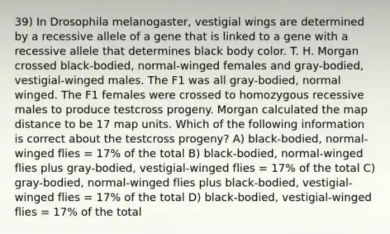 39) In Drosophila melanogaster, vestigial wings are determined by a recessive allele of a gene that is linked to a gene with a recessive allele that determines black body color. T. H. Morgan crossed black-bodied, normal-winged females and gray-bodied, vestigial-winged males. The F1 was all gray-bodied, normal winged. The F1 females were crossed to homozygous recessive males to produce testcross progeny. Morgan calculated the map distance to be 17 map units. Which of the following information is correct about the testcross progeny? A) black-bodied, normal-winged flies = 17% of the total B) black-bodied, normal-winged flies plus gray-bodied, vestigial-winged flies = 17% of the total C) gray-bodied, normal-winged flies plus black-bodied, vestigial-winged flies = 17% of the total D) black-bodied, vestigial-winged flies = 17% of the total