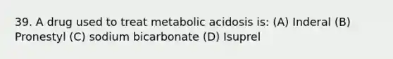 39. A drug used to treat metabolic acidosis is: (A) Inderal (B) Pronestyl (C) sodium bicarbonate (D) Isuprel