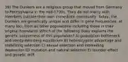 39) The Dunkers are a religious group that moved from Germany to Pennsylvania in the mid-1700s. They do not marry with members outside their own immediate community. Today, the Dunkers are genetically unique and differ in gene frequencies, at many loci, from all other populations including those in their original homeland. Which of the following likely explains the genetic uniqueness of this population? A) population bottleneck and Hardy-Weinberg equilibrium B) heterozygote advantage and stabilizing selection C) sexual selection and inbreeding depression D) mutation and natural selection E) founder effect and genetic drift