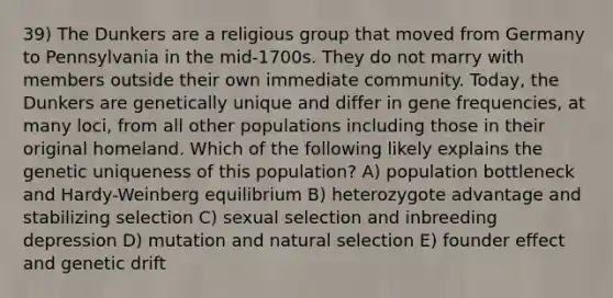 39) The Dunkers are a religious group that moved from Germany to Pennsylvania in the mid-1700s. They do not marry with members outside their own immediate community. Today, the Dunkers are genetically unique and differ in gene frequencies, at many loci, from all other populations including those in their original homeland. Which of the following likely explains the genetic uniqueness of this population? A) population bottleneck and Hardy-Weinberg equilibrium B) heterozygote advantage and stabilizing selection C) sexual selection and inbreeding depression D) mutation and natural selection E) founder effect and genetic drift