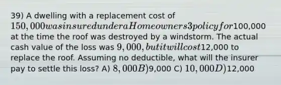 39) A dwelling with a replacement cost of 150,000 was insured under a Homeowners 3 policy for100,000 at the time the roof was destroyed by a windstorm. The actual cash value of the loss was 9,000, but it will cost12,000 to replace the roof. Assuming no deductible, what will the insurer pay to settle this loss? A) 8,000 B)9,000 C) 10,000 D)12,000