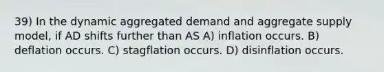 39) In the dynamic aggregated demand and aggregate supply model, if AD shifts further than AS A) inflation occurs. B) deflation occurs. C) stagflation occurs. D) disinflation occurs.