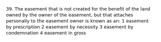 39. The easement that is not created for the benefit of the land owned by the owner of the easement, but that attaches personally to the easement owner is known as an: 1 easement by prescription 2 easement by necessity 3 easement by condemnation 4 easement in gross