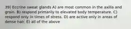 39) Eccrine sweat glands A) are most common in the axilla and groin. B) respond primarily to elevated body temperature. C) respond only in times of stress. D) are active only in areas of dense hair. E) all of the above
