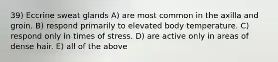 39) Eccrine sweat glands A) are most common in the axilla and groin. B) respond primarily to elevated body temperature. C) respond only in times of stress. D) are active only in areas of dense hair. E) all of the above