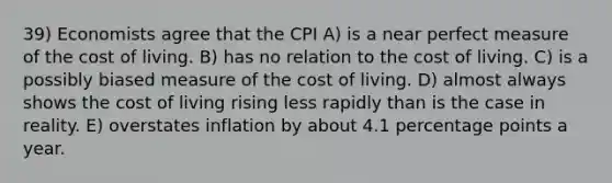 39) Economists agree that the CPI A) is a near perfect measure of the cost of living. B) has no relation to the cost of living. C) is a possibly biased measure of the cost of living. D) almost always shows the cost of living rising less rapidly than is the case in reality. E) overstates inflation by about 4.1 percentage points a year.