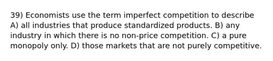 39) Economists use the term imperfect competition to describe A) all industries that produce standardized products. B) any industry in which there is no non-price competition. C) a pure monopoly only. D) those markets that are not purely competitive.