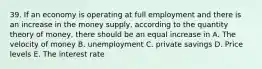 39. If an economy is operating at full employment and there is an increase in the money supply, according to the quantity theory of money, there should be an equal increase in A. The velocity of money B. unemployment C. private savings D. Price levels E. The interest rate