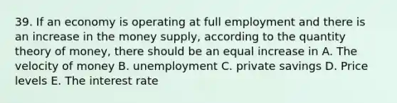 39. If an economy is operating at full employment and there is an increase in the money supply, according to the quantity theory of money, there should be an equal increase in A. The velocity of money B. unemployment C. private savings D. Price levels E. The interest rate