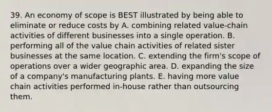 39. An economy of scope is BEST illustrated by being able to eliminate or reduce costs by A. combining related value-chain activities of different businesses into a single operation. B. performing all of the value chain activities of related sister businesses at the same location. C. extending the firm's scope of operations over a wider geographic area. D. expanding the size of a company's manufacturing plants. E. having more value chain activities performed in-house rather than outsourcing them.