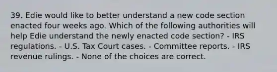 39. Edie would like to better understand a new code section enacted four weeks ago. Which of the following authorities will help Edie understand the newly enacted code section? - IRS regulations. - U.S. Tax Court cases. - Committee reports. - IRS revenue rulings. - None of the choices are correct.