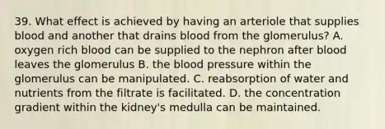 39. What effect is achieved by having an arteriole that supplies blood and another that drains blood from the glomerulus? A. oxygen rich blood can be supplied to the nephron after blood leaves the glomerulus B. the blood pressure within the glomerulus can be manipulated. C. reabsorption of water and nutrients from the filtrate is facilitated. D. the concentration gradient within the kidney's medulla can be maintained.