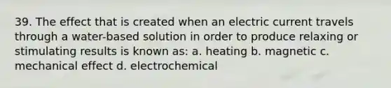 39. The effect that is created when an electric current travels through a water-based solution in order to produce relaxing or stimulating results is known as: a. heating b. magnetic c. mechanical effect d. electrochemical