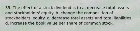 39. The effect of a stock dividend is to a. decrease total assets and stockholders' equity. b. change the composition of stockholders' equity. c. decrease total assets and total liabilities. d. increase the book value per share of common stock.