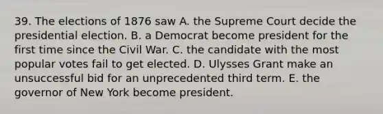 39. The elections of 1876 saw A. the Supreme Court decide the presidential election. B. a Democrat become president for the first time since the Civil War. C. the candidate with the most popular votes fail to get elected. D. Ulysses Grant make an unsuccessful bid for an unprecedented third term. E. the governor of New York become president.