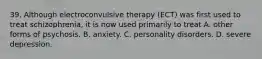 39. Although electroconvulsive therapy (ECT) was first used to treat schizophrenia, it is now used primarily to treat A. other forms of psychosis. B. anxiety. C. personality disorders. D. severe depression.