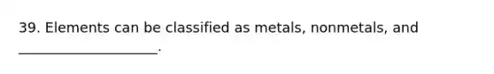 39. Elements can be classified as metals, nonmetals, and ____________________.