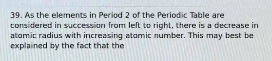 39. As the elements in Period 2 of the Periodic Table are considered in succession from left to right, there is a decrease in atomic radius with increasing atomic number. This may best be explained by the fact that the