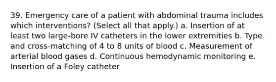 39. Emergency care of a patient with abdominal trauma includes which interventions? (Select all that apply.) a. Insertion of at least two large-bore IV catheters in the lower extremities b. Type and cross-matching of 4 to 8 units of blood c. Measurement of arterial blood gases d. Continuous hemodynamic monitoring e. Insertion of a Foley catheter