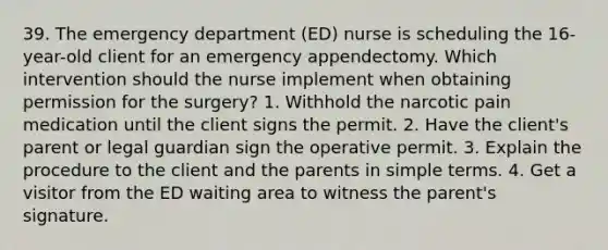 39. The emergency department (ED) nurse is scheduling the 16-year-old client for an emergency appendectomy. Which intervention should the nurse implement when obtaining permission for the surgery? 1. Withhold the narcotic pain medication until the client signs the permit. 2. Have the client's parent or legal guardian sign the operative permit. 3. Explain the procedure to the client and the parents in simple terms. 4. Get a visitor from the ED waiting area to witness the parent's signature.