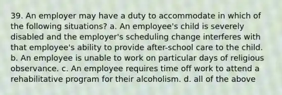 39. An employer may have a duty to accommodate in which of the following situations? a. An employee's child is severely disabled and the employer's scheduling change interferes with that employee's ability to provide after-school care to the child. b. An employee is unable to work on particular days of religious observance. c. An employee requires time off work to attend a rehabilitative program for their alcoholism. d. all of the above