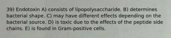 39) Endotoxin A) consists of lipopolysaccharide. B) determines bacterial shape. C) may have different effects depending on the bacterial source. D) is toxic due to the effects of the peptide side chains. E) is found in Gram-positive cells.