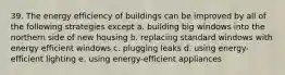 39. The energy efficiency of buildings can be improved by all of the following strategies except a. building big windows into the northern side of new housing b. replacing standard windows with energy efficient windows c. plugging leaks d. using energy-efficient lighting e. using energy-efficient appliances