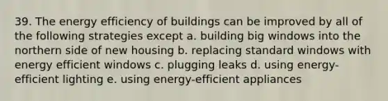 39. The energy efficiency of buildings can be improved by all of the following strategies except a. building big windows into the northern side of new housing b. replacing standard windows with energy efficient windows c. plugging leaks d. using energy-efficient lighting e. using energy-efficient appliances