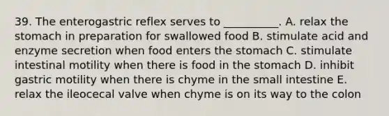 39. The enterogastric reflex serves to __________. A. relax the stomach in preparation for swallowed food B. stimulate acid and enzyme secretion when food enters the stomach C. stimulate intestinal motility when there is food in the stomach D. inhibit gastric motility when there is chyme in the small intestine E. relax the ileocecal valve when chyme is on its way to the colon