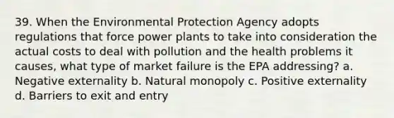 39. When the Environmental Protection Agency adopts regulations that force power plants to take into consideration the actual costs to deal with pollution and the health problems it causes, what type of market failure is the EPA addressing? a. Negative externality b. Natural monopoly c. Positive externality d. Barriers to exit and entry