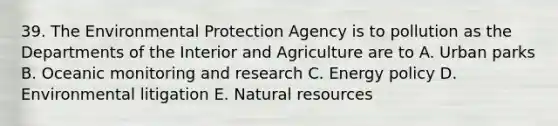 39. The Environmental Protection Agency is to pollution as the Departments of the Interior and Agriculture are to A. Urban parks B. Oceanic monitoring and research C. Energy policy D. Environmental litigation E. Natural resources