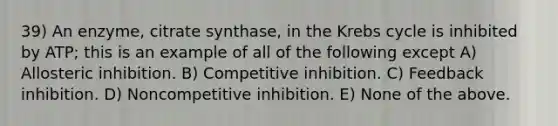 39) An enzyme, citrate synthase, in the <a href='https://www.questionai.com/knowledge/kqfW58SNl2-krebs-cycle' class='anchor-knowledge'>krebs cycle</a> is inhibited by ATP; this is an example of all of the following except A) Allosteric inhibition. B) Competitive inhibition. C) Feedback inhibition. D) Noncompetitive inhibition. E) None of the above.