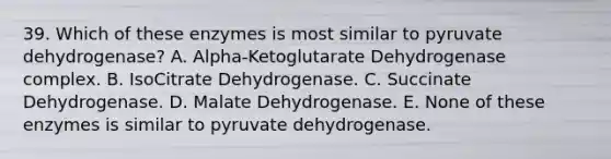 39. Which of these enzymes is most similar to pyruvate dehydrogenase? A. Alpha-Ketoglutarate Dehydrogenase complex. B. IsoCitrate Dehydrogenase. C. Succinate Dehydrogenase. D. Malate Dehydrogenase. E. None of these enzymes is similar to pyruvate dehydrogenase.