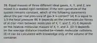 39. Equal masses of three different ideal gases, X, Y, and Z, are mixed in a sealed rigid container. If the tem¬perature of the system remains constant, which of the following statements about the par¬tial pres-sure of gas X is correct? (A) It is equal to 1/3 the total pressure (B) It depends on the intermolecular forces of at-trac¬tion between molecules of X, Y, and Z. (C) It depends on the relative molecular masses of X, Y, and Z. (D) It depends on the average distance traveled be¬tween molecular collisions. (E) It can be calculated with knowledge only of the volume of the container.