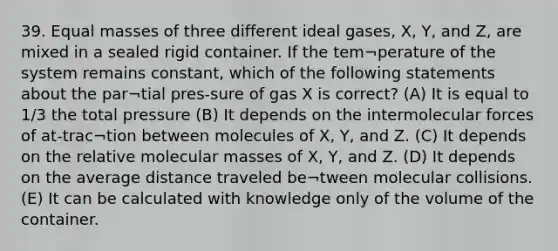 39. Equal masses of three different ideal gases, X, Y, and Z, are mixed in a sealed rigid container. If the tem¬perature of the system remains constant, which of the following statements about the par¬tial pres-sure of gas X is correct? (A) It is equal to 1/3 the total pressure (B) It depends on the intermolecular forces of at-trac¬tion between molecules of X, Y, and Z. (C) It depends on the relative molecular masses of X, Y, and Z. (D) It depends on the average distance traveled be¬tween molecular collisions. (E) It can be calculated with knowledge only of the volume of the container.