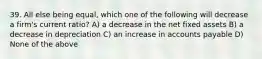 39. All else being equal, which one of the following will decrease a firm's current ratio? A) a decrease in the net fixed assets B) a decrease in depreciation C) an increase in accounts payable D) None of the above