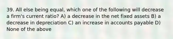 39. All else being equal, which one of the following will decrease a firm's current ratio? A) a decrease in the net fixed assets B) a decrease in depreciation C) an increase in accounts payable D) None of the above