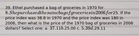 39. Ethel purchased a bag of groceries in 1970 for 8. She purchased the same bag of groceries in 2006 for25. If the price index was 38.8 in 1970 and the price index was 180 in 2006, then what is the price of the 1970 bag of groceries in 2006 dollars? Select one: a. 37.11 b.25.00 c. 5.39 d.29.11