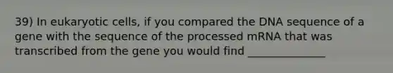 39) In <a href='https://www.questionai.com/knowledge/kb526cpm6R-eukaryotic-cells' class='anchor-knowledge'>eukaryotic cells</a>, if you compared the DNA sequence of a gene with the sequence of the processed mRNA that was transcribed from the gene you would find ______________