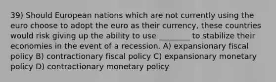 39) Should European nations which are not currently using the euro choose to adopt the euro as their currency, these countries would risk giving up the ability to use ________ to stabilize their economies in the event of a recession. A) expansionary fiscal policy B) contractionary fiscal policy C) expansionary monetary policy D) contractionary monetary policy