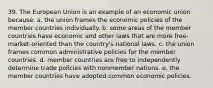 39. The European Union is an example of an economic union because: a. the union frames the economic policies of the member countries individually. b. some areas of the member countries have economic and other laws that are more free-market-oriented than the country's national laws. c. the union frames common administrative policies for the member countries. d. member countries are free to independently determine trade policies with nonmember nations. e. the member countries have adopted common economic policies.