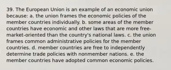 39. The European Union is an example of an economic union because: a. the union frames the economic policies of the member countries individually. b. some areas of the member countries have economic and other laws that are more free-market-oriented than the country's national laws. c. the union frames common administrative policies for the member countries. d. member countries are free to independently determine trade policies with nonmember nations. e. the member countries have adopted common economic policies.