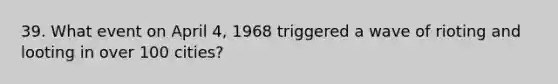 39. What event on April 4, 1968 triggered a wave of rioting and looting in over 100 cities?